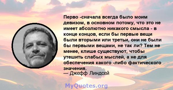 Перво -сначала всегда было моим девизом, в основном потому, что это не имеет абсолютно никакого смысла - в конце концов, если бы первые вещи были вторыми или третьи, они не были бы первыми вещами, не так ли? Тем не