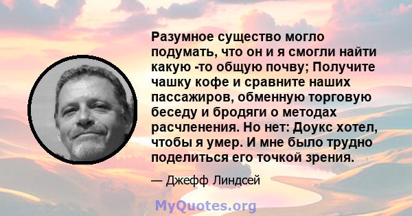 Разумное существо могло подумать, что он и я смогли найти какую -то общую почву; Получите чашку кофе и сравните наших пассажиров, обменную торговую беседу и бродяги о методах расчленения. Но нет: Доукс хотел, чтобы я