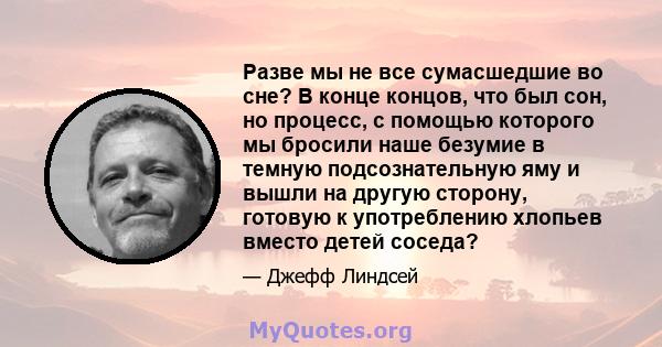 Разве мы не все сумасшедшие во сне? В конце концов, что был сон, но процесс, с помощью которого мы бросили наше безумие в темную подсознательную яму и вышли на другую сторону, готовую к употреблению хлопьев вместо детей 