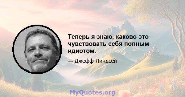 Теперь я знаю, каково это чувствовать себя полным идиотом.