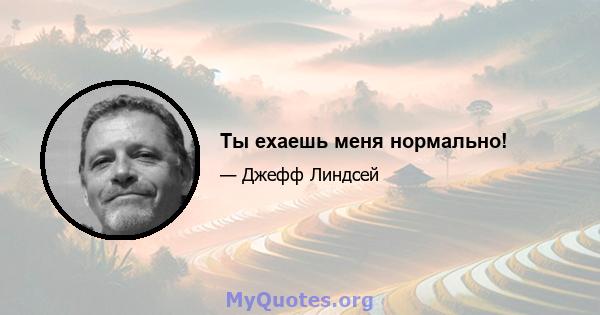 Ты ехаешь меня нормально!