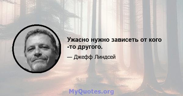 Ужасно нужно зависеть от кого -то другого.