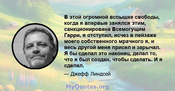 В этой огромной вспышке свободы, когда я впервые занялся этим, санкционирована Всемогущим Гарри, я отступил, исчез в пейзаже моего собственного мрачного я, и весь другой меня присел и зарычал. Я бы сделал это наконец,