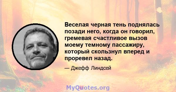 Веселая черная тень поднялась позади него, когда он говорил, гремевая счастливое вызов моему темному пассажиру, который скользнул вперед и проревел назад.