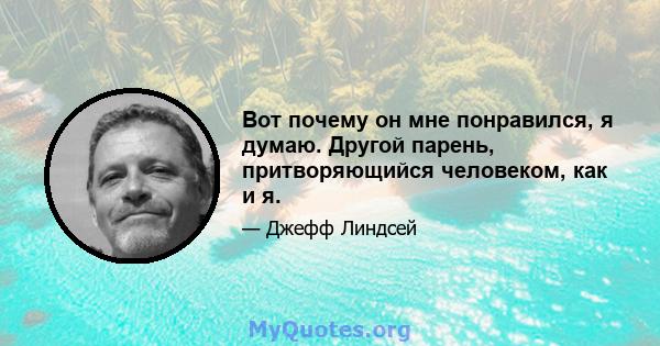 Вот почему он мне понравился, я думаю. Другой парень, притворяющийся человеком, как и я.