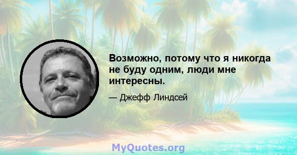 Возможно, потому что я никогда не буду одним, люди мне интересны.