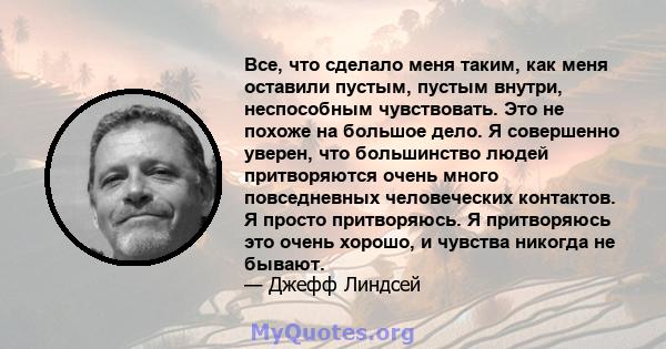 Все, что сделало меня таким, как меня оставили пустым, пустым внутри, неспособным чувствовать. Это не похоже на большое дело. Я совершенно уверен, что большинство людей притворяются очень много повседневных человеческих 