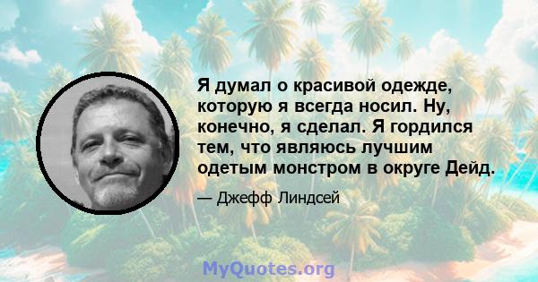 Я думал о красивой одежде, которую я всегда носил. Ну, конечно, я сделал. Я гордился тем, что являюсь лучшим одетым монстром в округе Дейд.