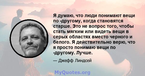 Я думаю, что люди понимают вещи по -другому, когда становятся старше. Это не вопрос того, чтобы стать мягким или видеть вещи в серых областях вместо черного и белого. Я действительно верю, что я просто понимаю вещи по