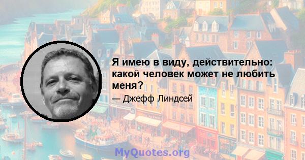 Я имею в виду, действительно: какой человек может не любить меня?