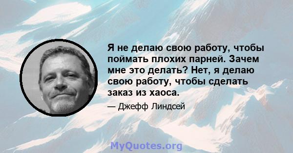 Я не делаю свою работу, чтобы поймать плохих парней. Зачем мне это делать? Нет, я делаю свою работу, чтобы сделать заказ из хаоса.