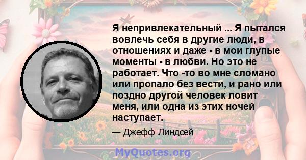 Я непривлекательный ... Я пытался вовлечь себя в другие люди, в отношениях и даже - в мои глупые моменты - в любви. Но это не работает. Что -то во мне сломано или пропало без вести, и рано или поздно другой человек