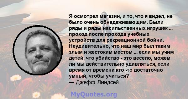 Я осмотрел магазин, и то, что я видел, не было очень обнадеживающим. Были ряды и ряды насильственных игрушек ... проход после прохода учебных устройств для рекреационной бойни. Неудивительно, что наш мир был таким злым