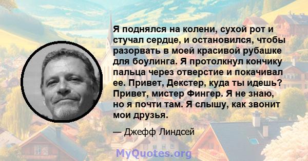 Я поднялся на колени, сухой рот и стучал сердце, и остановился, чтобы разорвать в моей красивой рубашке для боулинга. Я протолкнул кончику пальца через отверстие и покачивал ее. Привет, Декстер, куда ты идешь? Привет,