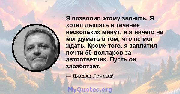 Я позволил этому звонить. Я хотел дышать в течение нескольких минут, и я ничего не мог думать о том, что не мог ждать. Кроме того, я заплатил почти 50 долларов за автоответчик. Пусть он заработает.