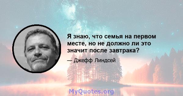 Я знаю, что семья на первом месте, но не должно ли это значит после завтрака?