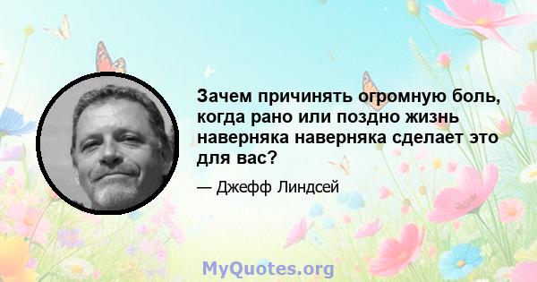 Зачем причинять огромную боль, когда рано или поздно жизнь наверняка наверняка сделает это для вас?