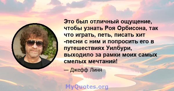 Это был отличный ощущение, чтобы узнать Роя Орбисона, так что играть, петь, писать хит -песни с ним и попросить его в путешествиях Уилбури, выходило за рамки моих самых смелых мечтаний!