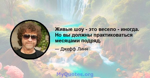 Живые шоу - это весело - иногда. Но вы должны практиковаться месяцами подряд.