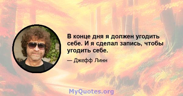 В конце дня я должен угодить себе. И я сделал запись, чтобы угодить себе.