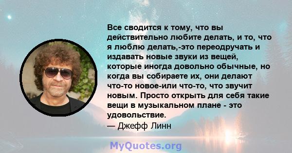 Все сводится к тому, что вы действительно любите делать, и то, что я люблю делать,-это переодручать и издавать новые звуки из вещей, которые иногда довольно обычные, но когда вы собираете их, они делают что-то новое-или 