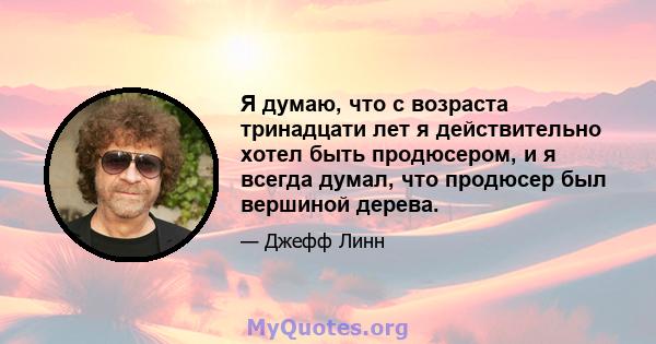 Я думаю, что с возраста тринадцати лет я действительно хотел быть продюсером, и я всегда думал, что продюсер был вершиной дерева.