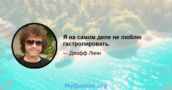 Я на самом деле не люблю гастролировать.