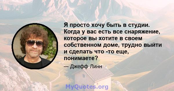 Я просто хочу быть в студии. Когда у вас есть все снаряжение, которое вы хотите в своем собственном доме, трудно выйти и сделать что -то еще, понимаете?