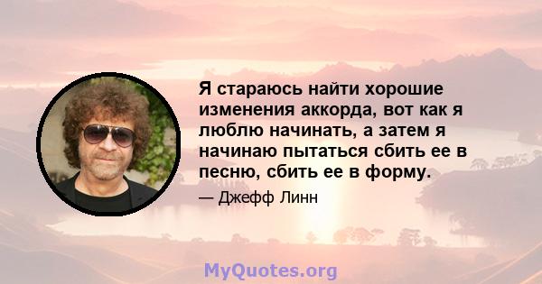 Я стараюсь найти хорошие изменения аккорда, вот как я люблю начинать, а затем я начинаю пытаться сбить ее в песню, сбить ее в форму.