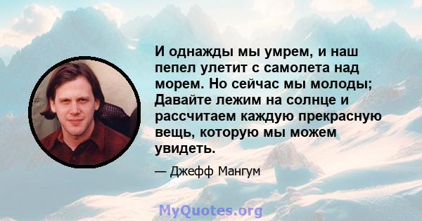 И однажды мы умрем, и наш пепел улетит с самолета над морем. Но сейчас мы молоды; Давайте лежим на солнце и рассчитаем каждую прекрасную вещь, которую мы можем увидеть.