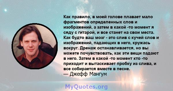 Как правило, в моей голове плавает мало фрагментов определенных слов и изображений, а затем в какой -то момент я сяду с гитарой, и все станет на свои места. Как будто ваш мозг - это слив с кучей слов и изображений,