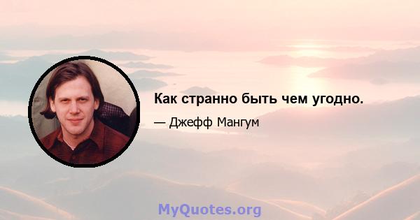 Как странно быть чем угодно.