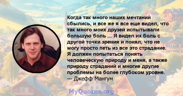 Когда так много наших мечтаний сбылись, и все же я все еще видел, что так много моих друзей испытывали большую боль ... Я видел их боль с другой точки зрения и понял, что не могу просто петь из все это страдание. Я