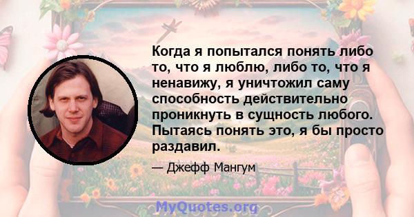 Когда я попытался понять либо то, что я люблю, либо то, что я ненавижу, я уничтожил саму способность действительно проникнуть в сущность любого. Пытаясь понять это, я бы просто раздавил.