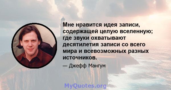 Мне нравится идея записи, содержащей целую вселенную; где звуки охватывают десятилетия записи со всего мира и всевозможных разных источников.