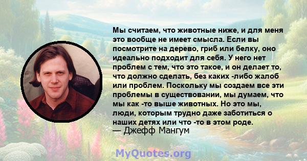 Мы считаем, что животные ниже, и для меня это вообще не имеет смысла. Если вы посмотрите на дерево, гриб или белку, оно идеально подходит для себя. У него нет проблем с тем, что это такое, и он делает то, что должно