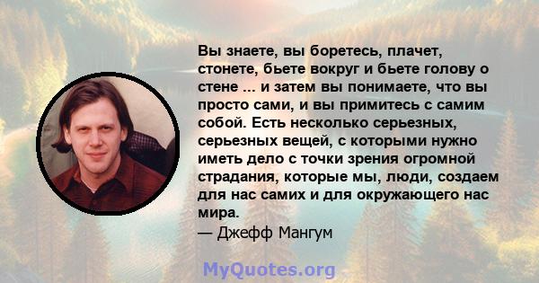 Вы знаете, вы боретесь, плачет, стонете, бьете вокруг и бьете голову о стене ... и затем вы понимаете, что вы просто сами, и вы примитесь с самим собой. Есть несколько серьезных, серьезных вещей, с которыми нужно иметь