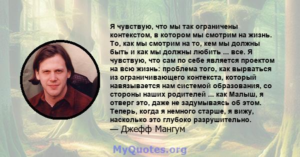 Я чувствую, что мы так ограничены контекстом, в котором мы смотрим на жизнь. То, как мы смотрим на то, кем мы должны быть и как мы должны любить ... все. Я чувствую, что сам по себе является проектом на всю жизнь: