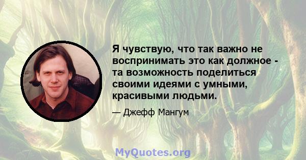 Я чувствую, что так важно не воспринимать это как должное - та возможность поделиться своими идеями с умными, красивыми людьми.