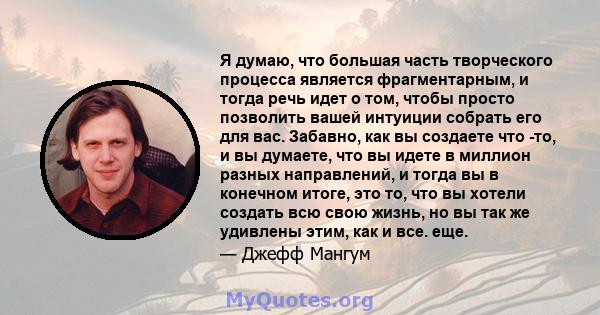 Я думаю, что большая часть творческого процесса является фрагментарным, и тогда речь идет о том, чтобы просто позволить вашей интуиции собрать его для вас. Забавно, как вы создаете что -то, и вы думаете, что вы идете в