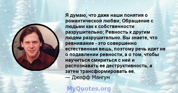 Я думаю, что даже наши понятия о романтической любви; Обращение с людьми как к собственности разрушительно; Ревность к другим людям разрушительно. Вы знаете, что ревнивание - это совершенно естественная вещь, поэтому