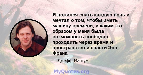 Я ложился спать каждую ночь и мечтал о том, чтобы иметь машину времени, и каким -то образом у меня была возможность свободно проходить через время и пространство и спасти Энн Франк.