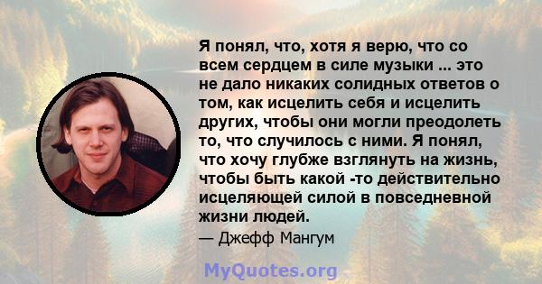 Я понял, что, хотя я верю, что со всем сердцем в силе музыки ... это не дало никаких солидных ответов о том, как исцелить себя и исцелить других, чтобы они могли преодолеть то, что случилось с ними. Я понял, что хочу