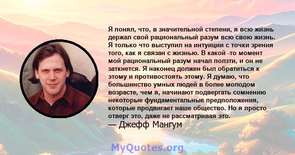 Я понял, что, в значительной степени, я всю жизнь держал свой рациональный разум всю свою жизнь. Я только что выступил на интуиции с точки зрения того, как я связан с жизнью. В какой -то момент мой рациональный разум