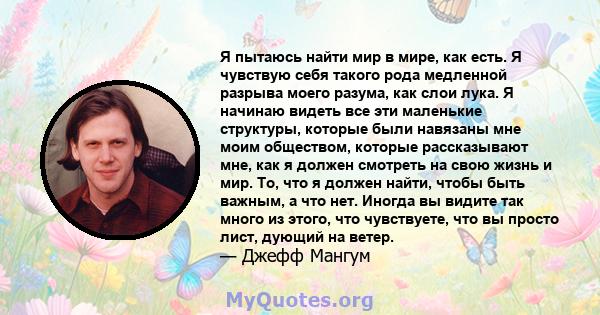 Я пытаюсь найти мир в мире, как есть. Я чувствую себя такого рода медленной разрыва моего разума, как слои лука. Я начинаю видеть все эти маленькие структуры, которые были навязаны мне моим обществом, которые