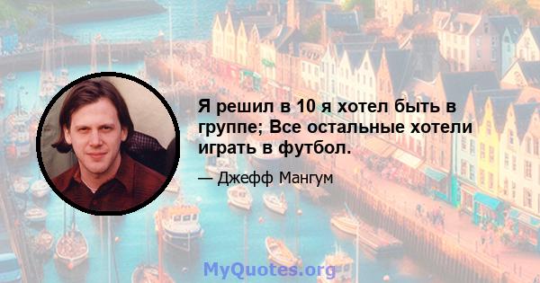 Я решил в 10 я хотел быть в группе; Все остальные хотели играть в футбол.