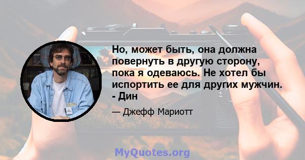 Но, может быть, она должна повернуть в другую сторону, пока я одеваюсь. Не хотел бы испортить ее для других мужчин. - Дин