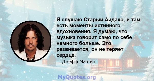 Я слушаю Старый Айдахо, и там есть моменты истинного вдохновения. Я думаю, что музыка говорит само по себе немного больше. Это развивается, он не теряет сердце.