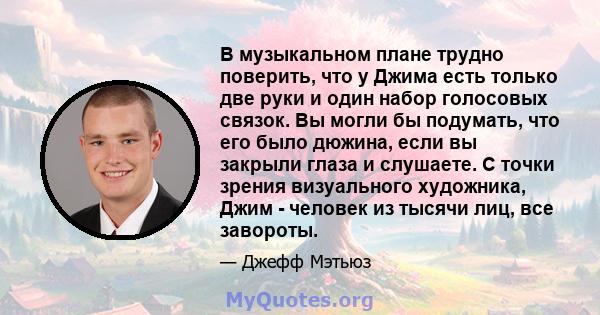 В музыкальном плане трудно поверить, что у Джима есть только две руки и один набор голосовых связок. Вы могли бы подумать, что его было дюжина, если вы закрыли глаза и слушаете. С точки зрения визуального художника,