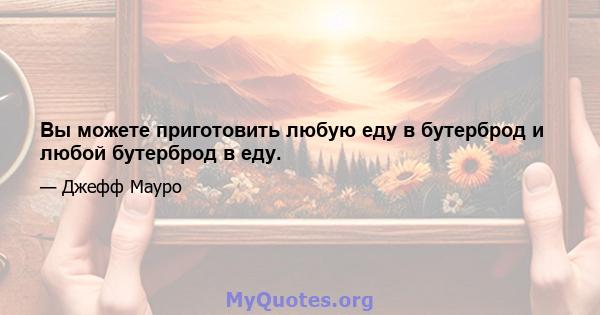 Вы можете приготовить любую еду в бутерброд и любой бутерброд в еду.